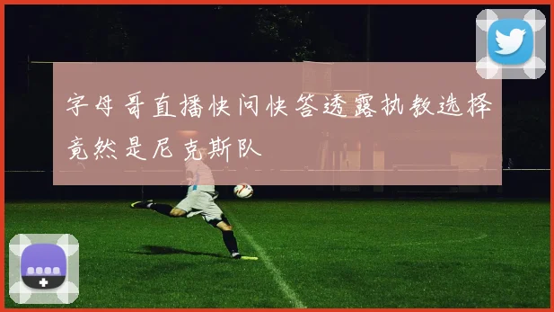 字母哥直播快问快答透露执教选择竟然是尼克斯队