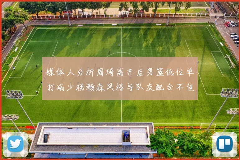 媒体人分析周琦离开后男篮低位单打减少杨瀚森风格与队友配合不佳