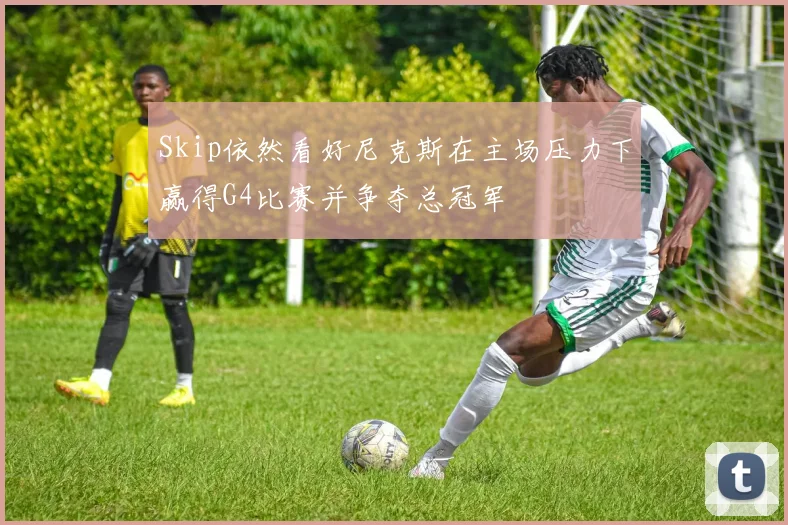 Skip依然看好尼克斯在主场压力下赢得G4比赛并争夺总冠军