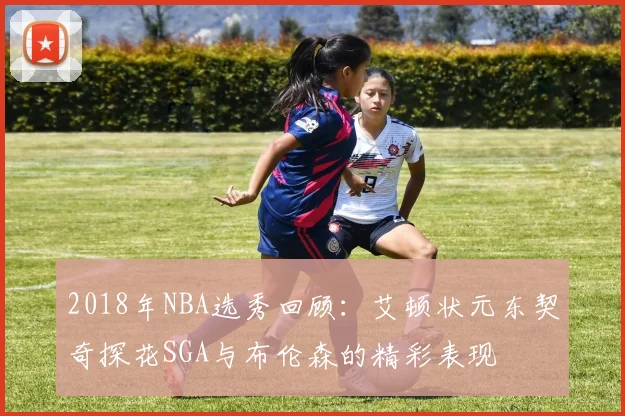 2018年NBA选秀回顾：艾顿状元东契奇探花SGA与布伦森的精彩表现