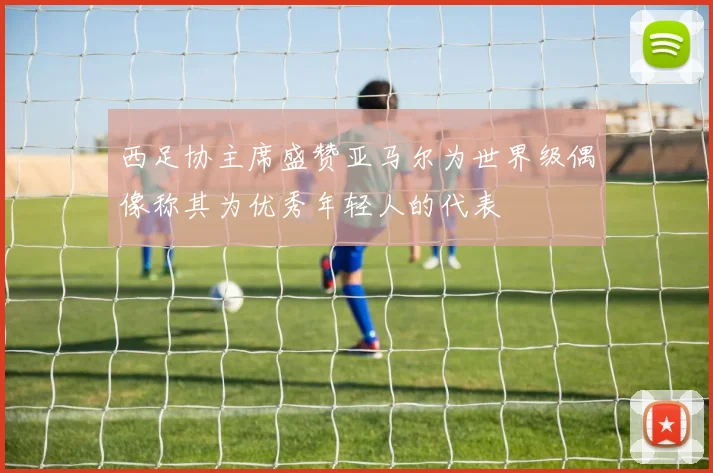 西足协主席盛赞亚马尔为世界级偶像称其为优秀年轻人的代表