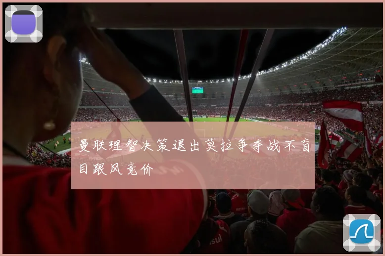 曼联理智决策退出莫拉争夺战不盲目跟风竞价