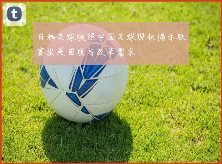 日韩足球映照中国足球现状揭示联赛发展困境与改革需求