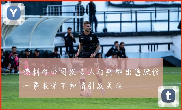热刺母公司发言人对列维出售股份一事表示不知情引发关注