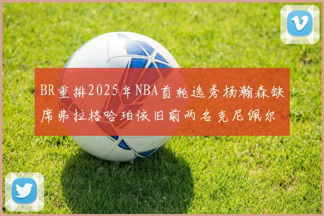 BR重排2025年NBA首轮选秀杨瀚森缺席弗拉格哈珀依旧前两名克尼佩尔锁定探花位